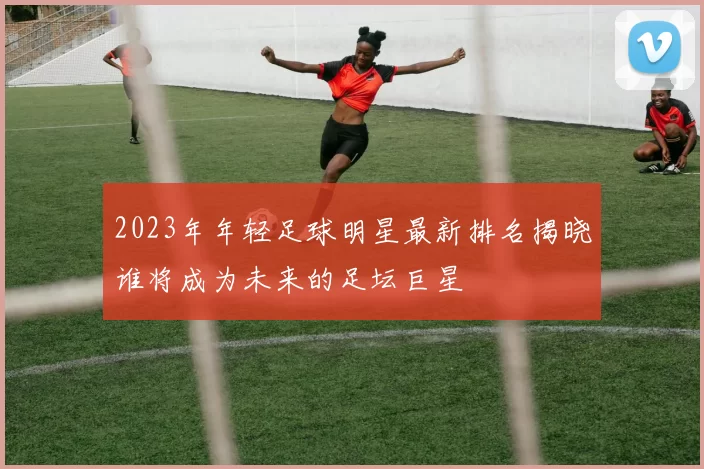 2023年年轻足球明星最新排名揭晓谁将成为未来的足坛巨星