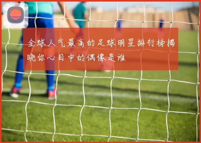 全球人气最高的足球明星排行榜揭晓你心目中的偶像是谁
