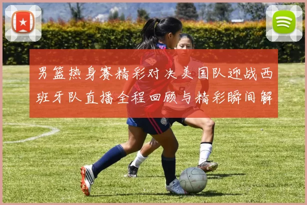 男篮热身赛精彩对决美国队迎战西班牙队直播全程回顾与精彩瞬间解析