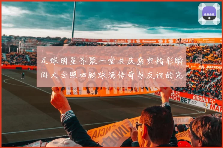 足球明星齐聚一堂共庆盛典精彩瞬间大合照回顾球场传奇与友谊的完美结合