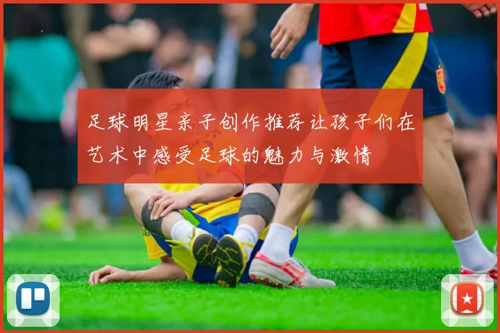 足球明星亲子创作推荐让孩子们在艺术中感受足球的魅力与激情