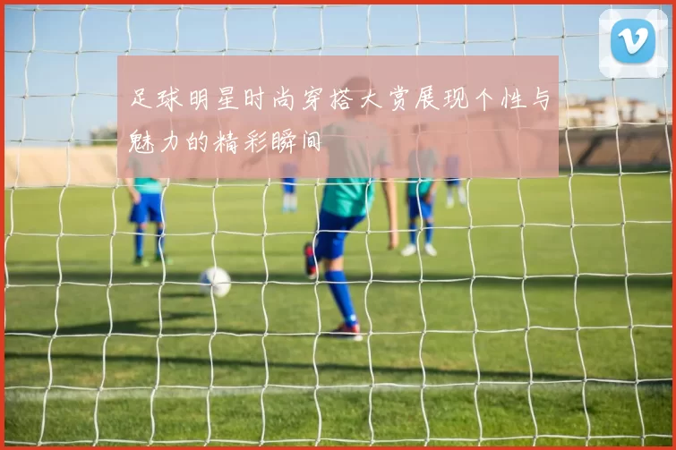 足球明星时尚穿搭大赏展现个性与魅力的精彩瞬间