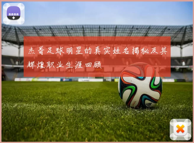 杰哥足球明星的真实姓名揭秘及其辉煌职业生涯回顾