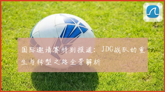 国际邀请赛特别报道：JDG战队的重生与转型之路全景解析