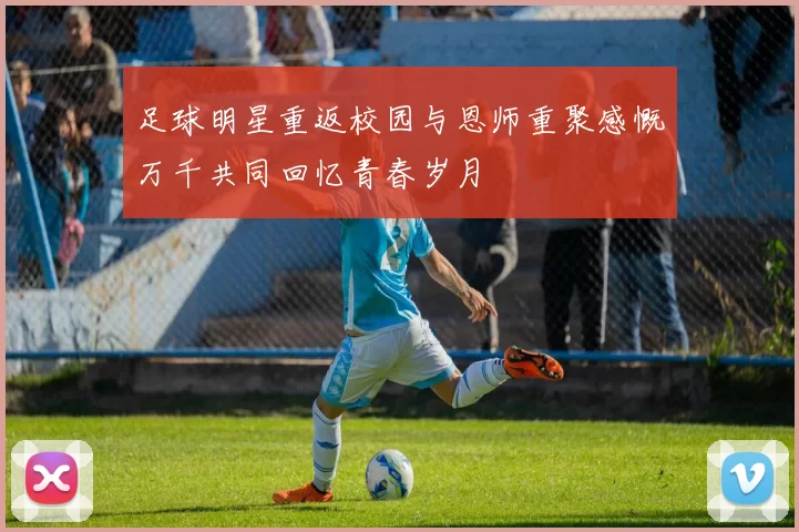 足球明星重返校园与恩师重聚感慨万千共同回忆青春岁月