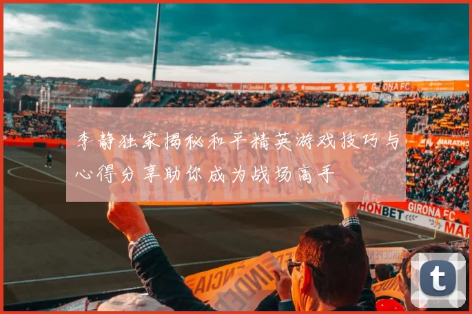 李静独家揭秘和平精英游戏技巧与心得分享助你成为战场高手