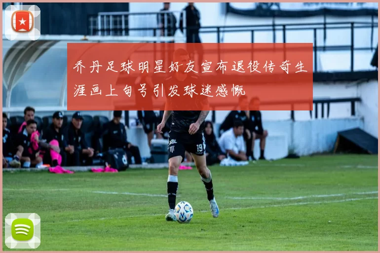 乔丹足球明星好友宣布退役传奇生涯画上句号引发球迷感慨