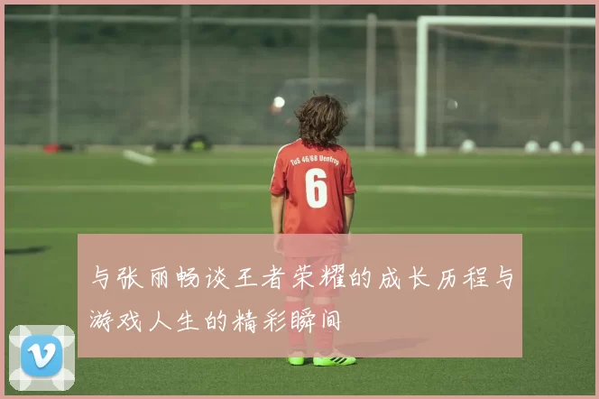 与张丽畅谈王者荣耀的成长历程与游戏人生的精彩瞬间
