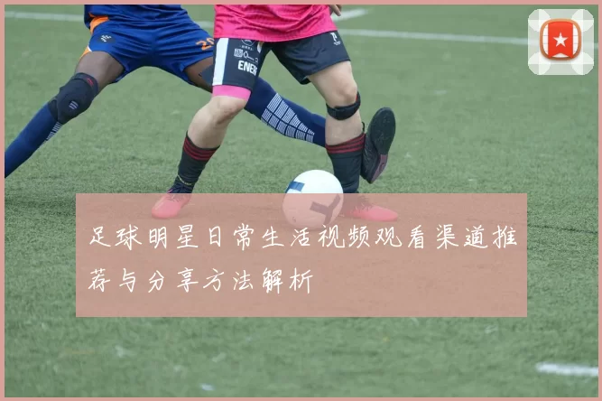 足球明星日常生活视频观看渠道推荐与分享方法解析