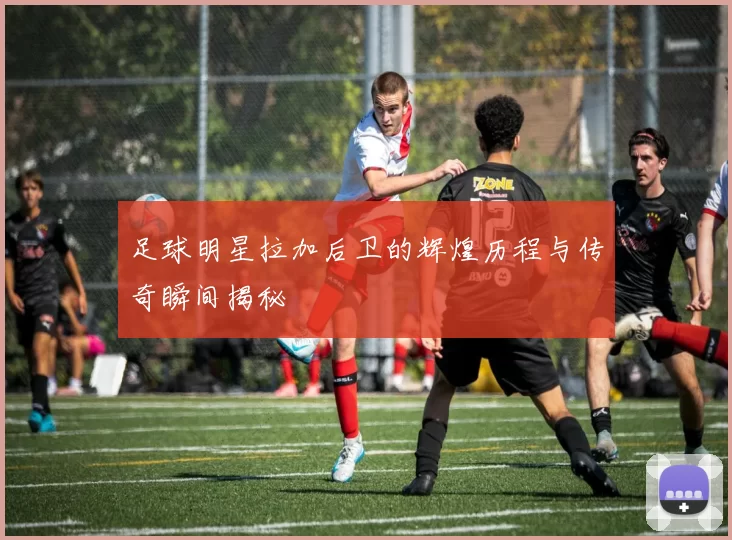 足球明星拉加后卫的辉煌历程与传奇瞬间揭秘
