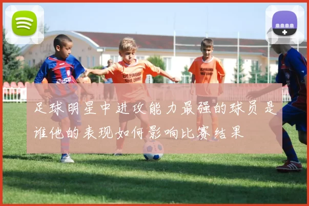 足球明星中进攻能力最强的球员是谁他的表现如何影响比赛结果