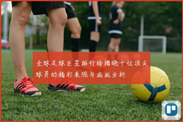 全球足球巨星排行榜揭晓十位顶尖球员的精彩表现与成就分析