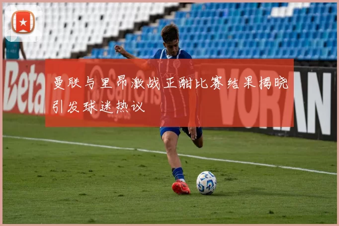 曼联与里昂激战正酣比赛结果揭晓引发球迷热议