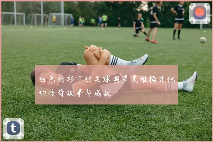 白色衬衫下的足球明星是谁揭开他的传奇故事与成就