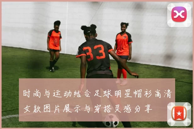 时尚与运动结合足球明星帽衫高清女款图片展示与穿搭灵感分享