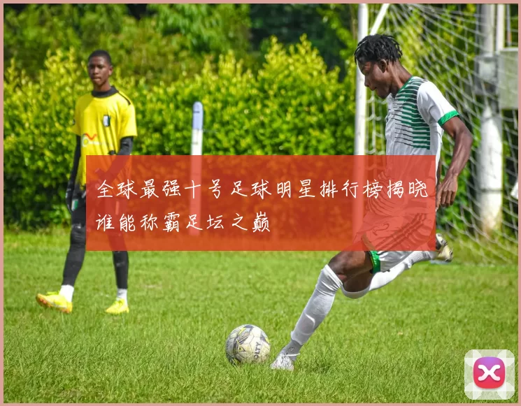 全球最强十号足球明星排行榜揭晓谁能称霸足坛之巅