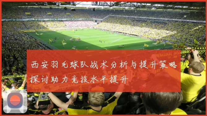 西安羽毛球队战术分析与提升策略探讨助力竞技水平提升