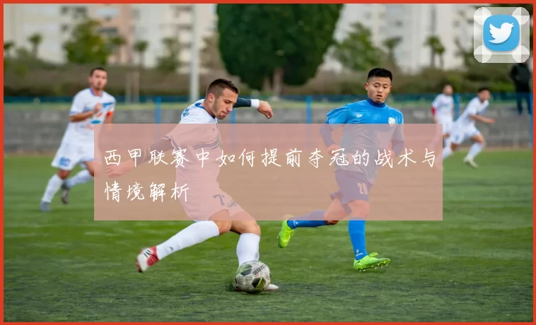 西甲联赛中如何提前夺冠的战术与情境解析