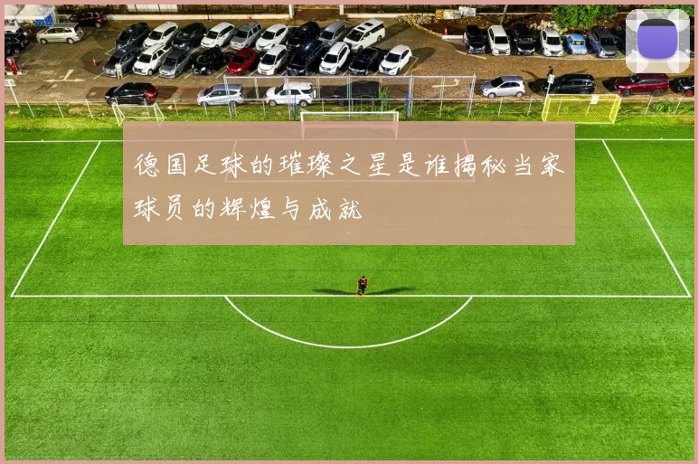 德国足球的璀璨之星是谁揭秘当家球员的辉煌与成就