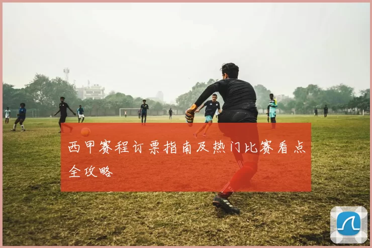 西甲赛程订票指南及热门比赛看点全攻略