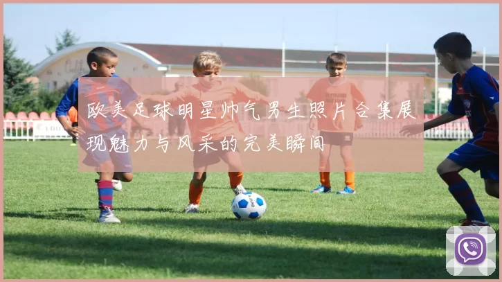 欧美足球明星帅气男生照片合集展现魅力与风采的完美瞬间
