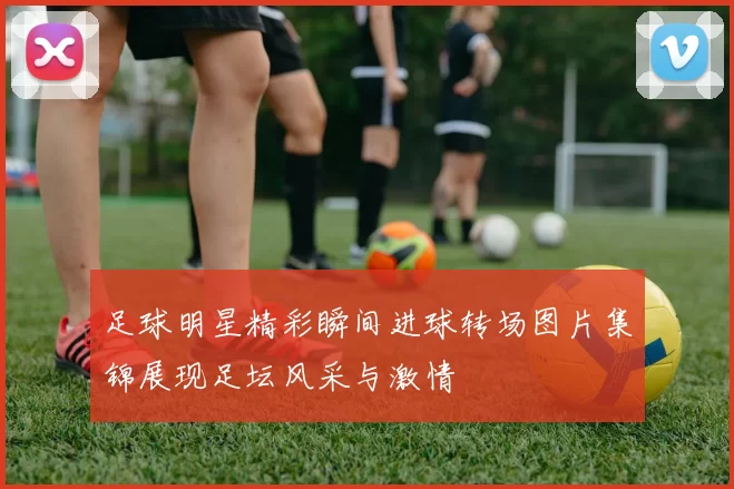 足球明星精彩瞬间进球转场图片集锦展现足坛风采与激情