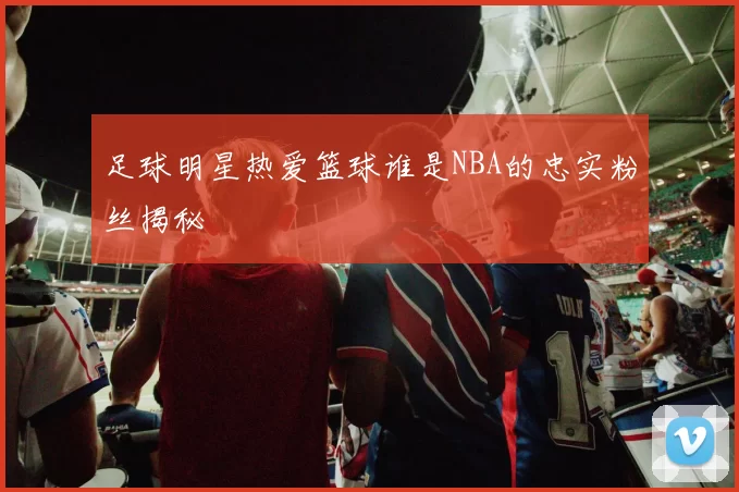 足球明星热爱篮球谁是NBA的忠实粉丝揭秘