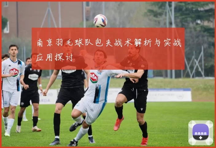 南京羽毛球队包夹战术解析与实战应用探讨