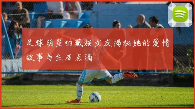 足球明星的藏族女友揭秘她的爱情故事与生活点滴