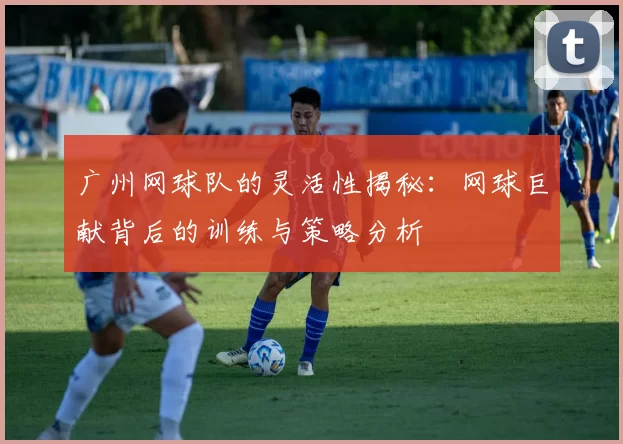 广州网球队的灵活性揭秘：网球巨献背后的训练与策略分析