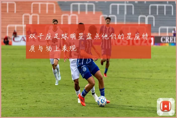 双子座足球明星盘点他们的星座特质与场上表现