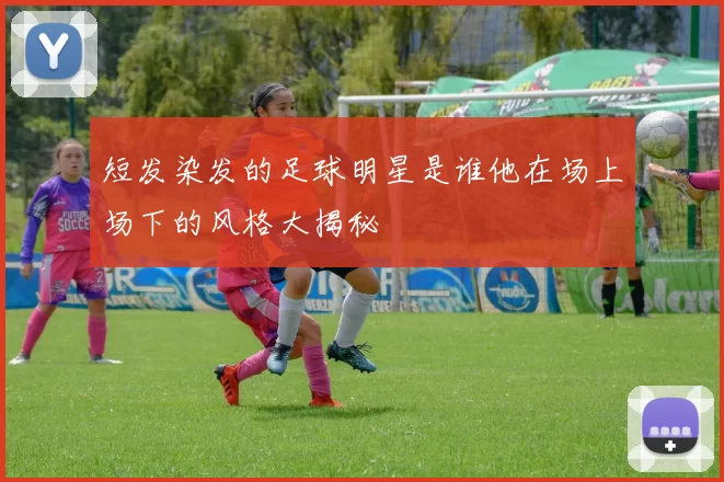 短发染发的足球明星是谁他在场上场下的风格大揭秘