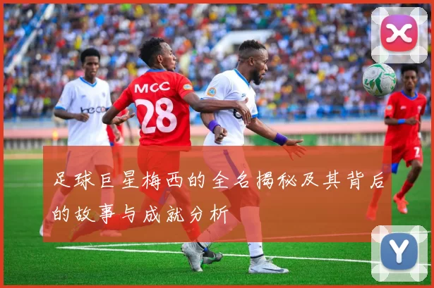 足球巨星梅西的全名揭秘及其背后的故事与成就分析