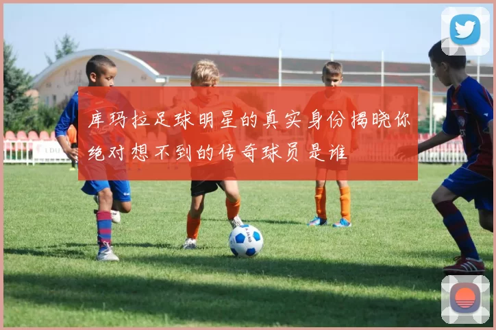 库玛拉足球明星的真实身份揭晓你绝对想不到的传奇球员是谁