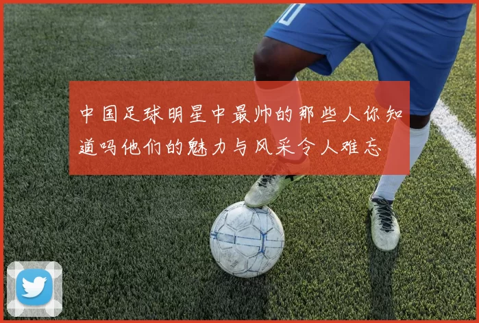 中国足球明星中最帅的那些人你知道吗他们的魅力与风采令人难忘