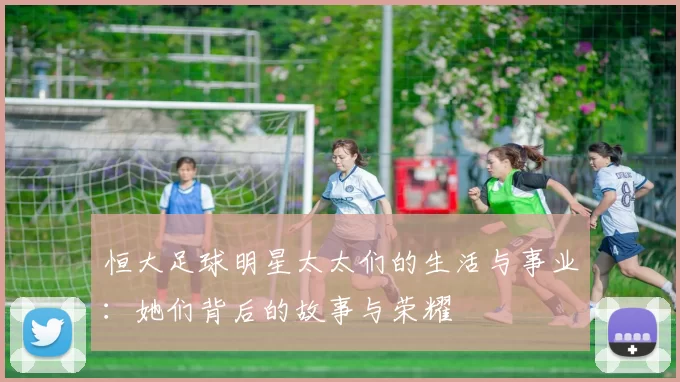 恒大足球明星太太们的生活与事业：她们背后的故事与荣耀