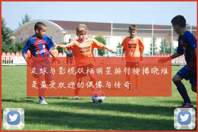 足球与影视双栖明星排行榜揭晓谁是最受欢迎的偶像与传奇