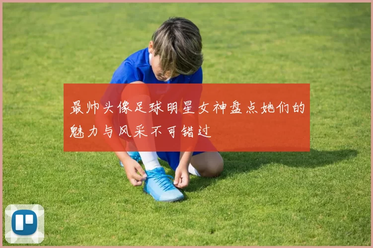 最帅头像足球明星女神盘点她们的魅力与风采不可错过