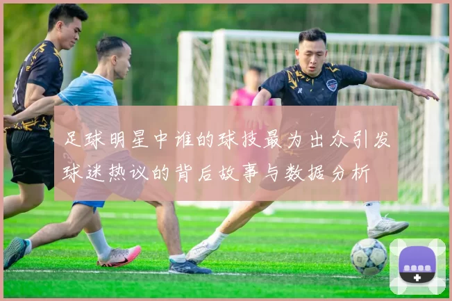 足球明星中谁的球技最为出众引发球迷热议的背后故事与数据分析