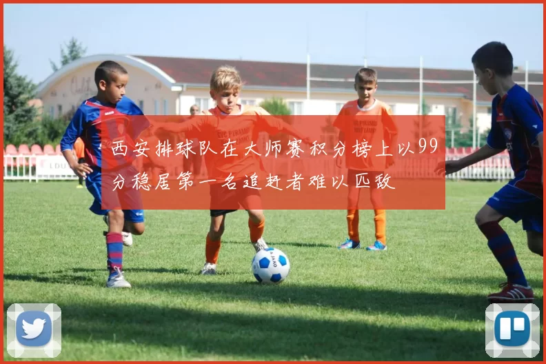 西安排球队在大师赛积分榜上以99分稳居第一名追赶者难以匹敌