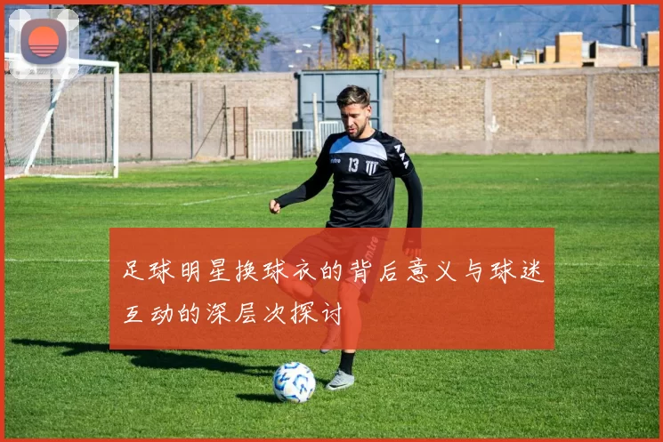 足球明星换球衣的背后意义与球迷互动的深层次探讨