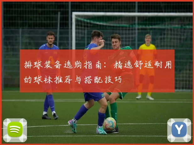 排球装备选购指南：精选舒适耐用的球袜推荐与搭配技巧