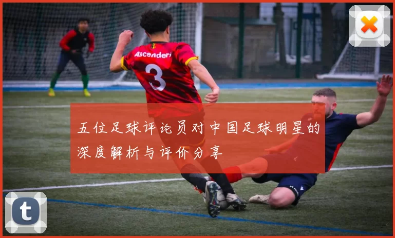 五位足球评论员对中国足球明星的深度解析与评价分享