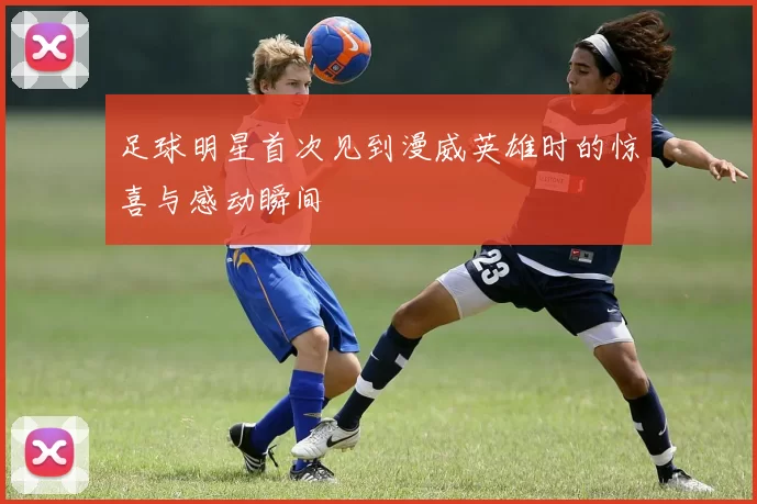 足球明星首次见到漫威英雄时的惊喜与感动瞬间