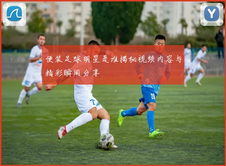 便装足球明星是谁揭秘视频内容与精彩瞬间分享