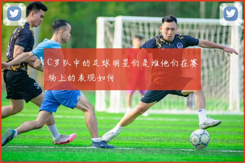 C罗队中的足球明星们是谁他们在赛场上的表现如何