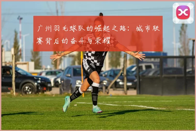 广州羽毛球队的崛起之路：城市联赛背后的奋斗与荣耀