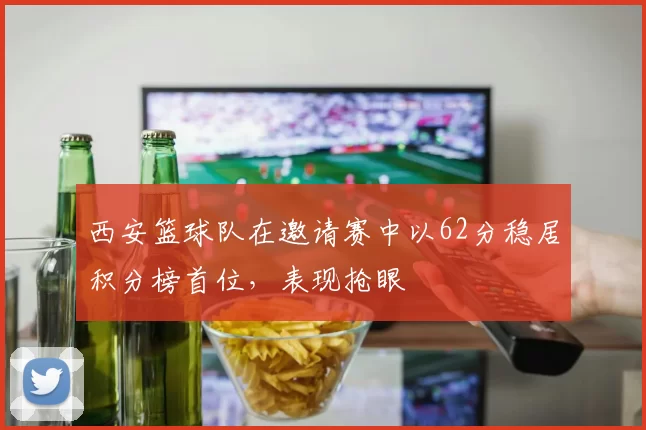 西安篮球队在邀请赛中以62分稳居积分榜首位，表现抢眼