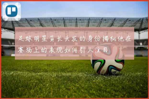 足球明星黄长头发的身份揭秘他在赛场上的表现如何引人注目