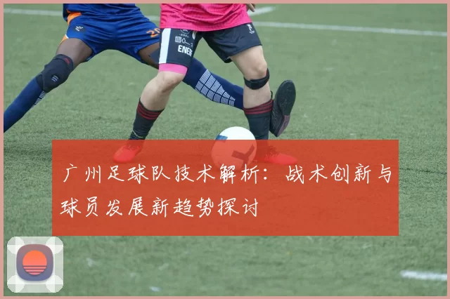 广州足球队技术解析：战术创新与球员发展新趋势探讨